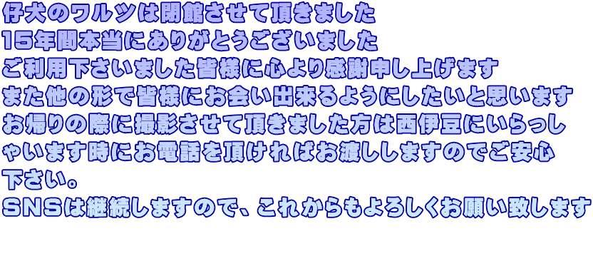 仔犬のワルツは閉館させて頂きました 15年間本当にありがとうございました ご利用下さいました皆様に心より感謝申し上げます また他の形で皆様にお会い出来るようにしたいと思います お帰りの際に撮影させて頂きました方は西伊豆にいらっし ゃいます時にお電話を頂ければお渡ししますのでご安心 下さい。 SNSは継続しますので、これからもよろしくお願い致します 